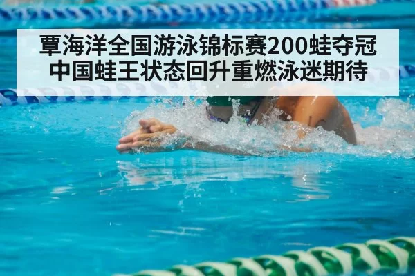 覃海洋全国游泳锦标赛200蛙夺冠 中国蛙王状态回升重燃泳迷期待